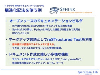 構造化記法を使う例
Operation Lab
運用設計ラボ
• オープンソースのドキュメンテーションビルダ
• 元々はPythonによるPythonドキュメントのための実装
• Sphinx1.0以降は、Pythonに特化した機能が分離されて汎用化
• BSDライセンス
• マークアップ言語としてreSTructured Textを利用
• 基本書式は普通のテキストメモに見える。
• テキストファイルなのでバージョン管理が簡単。
• ドキュメント作成に嬉しい多様な機能
• ワンソースマルチアウトプット (html / PDF / text / manなど)
• 独自拡張可能なディレクティブ、ロール、テーマ
7. クラウド時代のドキュメンテーションデモ
 