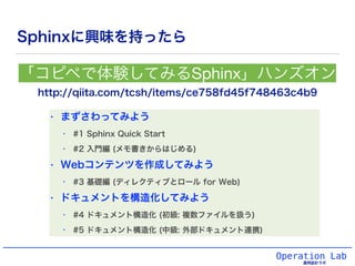Operation Lab
運用設計ラボ
Sphinxに興味を持ったら
http://qiita.com/tcsh/items/ce758fd45f748463c4b9
「コピペで体験してみるSphinx」ハンズオン
• まずさわってみよう
• #1 Sphinx Quick Start
• #2 入門編 (メモ書きからはじめる)
• Webコンテンツを作成してみよう
• #3 基礎編 (ディレクティブとロール for Web)
• ドキュメントを構造化してみよう
• #4 ドキュメント構造化 (初級: 複数ファイルを扱う)
• #5 ドキュメント構造化 (中級: 外部ドキュメント連携)
 