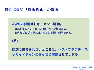 最近は良い「あるある」がある
• AWSの利用はドキュメント駆動。
• 公式ドキュメントはPDF数千ページ相当ある。
• 有名なブログを見れば、すぐに把握、利用できる。
• (略)
• 個別に書ききれないところは、ベストプラクティス
やガイドラインにきっちり準拠させてしまう。
Operation Lab
運用設計ラボ
 