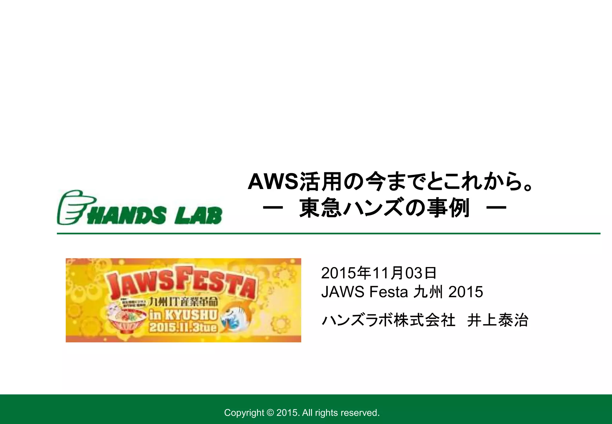Copyright © 2015. All rights reserved.
2015年11月03日
JAWS Festa 九州 2015
ハンズラボ株式会社 井上泰治
AWS活用の今までとこれから。
ー 東急ハンズの事例 ー
 