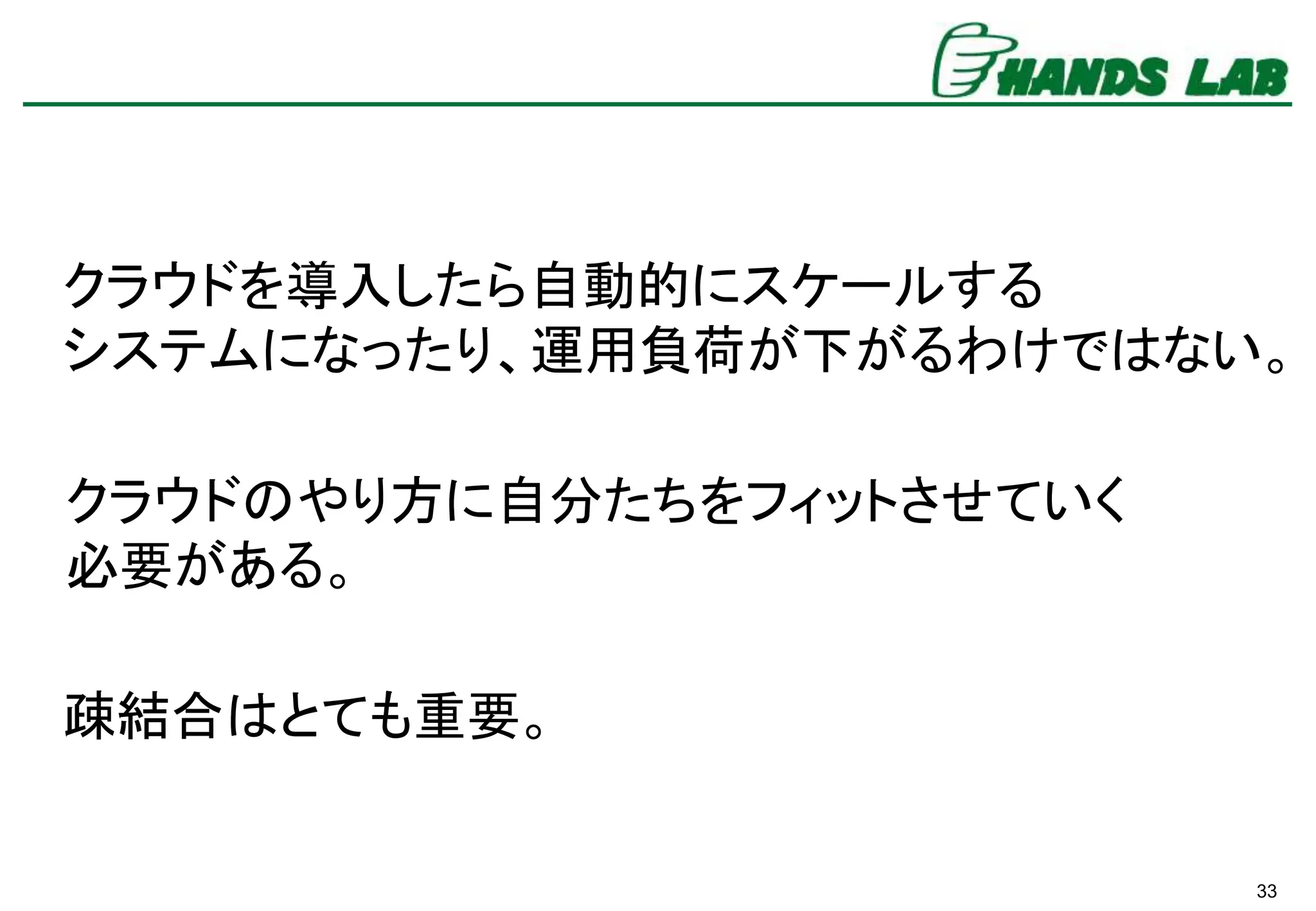 33
クラウドを導入したら自動的にスケールする
システムになったり、運用負荷が下がるわけではない。
疎結合はとても重要。
クラウドのやり方に自分たちをフィットさせていく
必要がある。
 