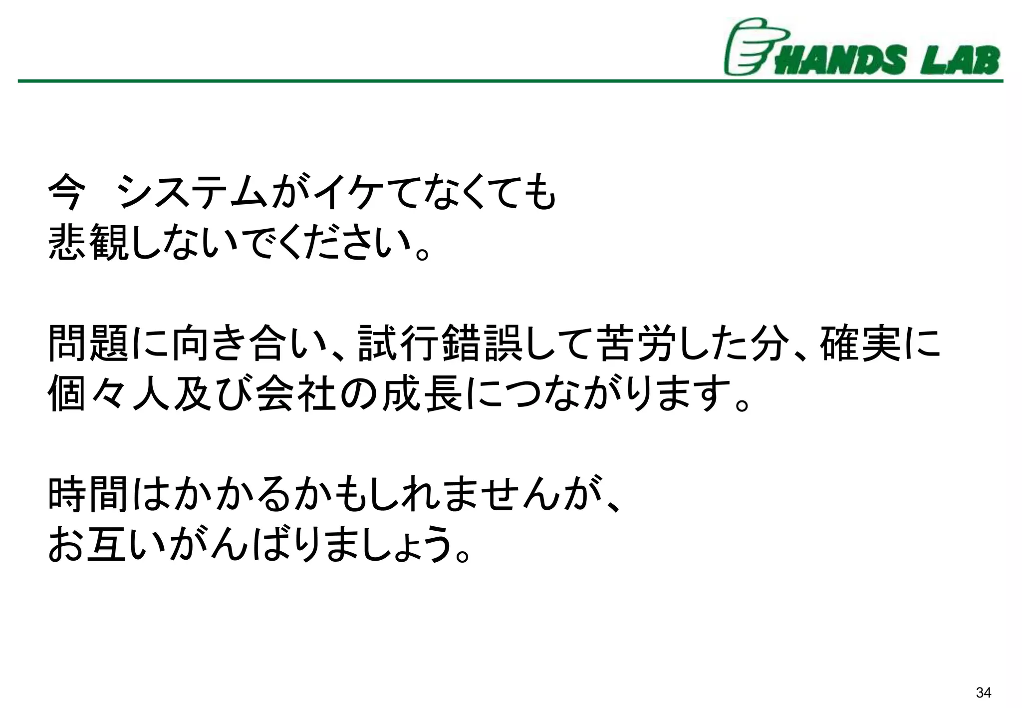 34
今 システムがイケてなくても
悲観しないでください。
問題に向き合い、試行錯誤して苦労した分、確実に
個々人及び会社の成長につながります。
時間はかかるかもしれませんが、
お互いがんばりましょう。
 