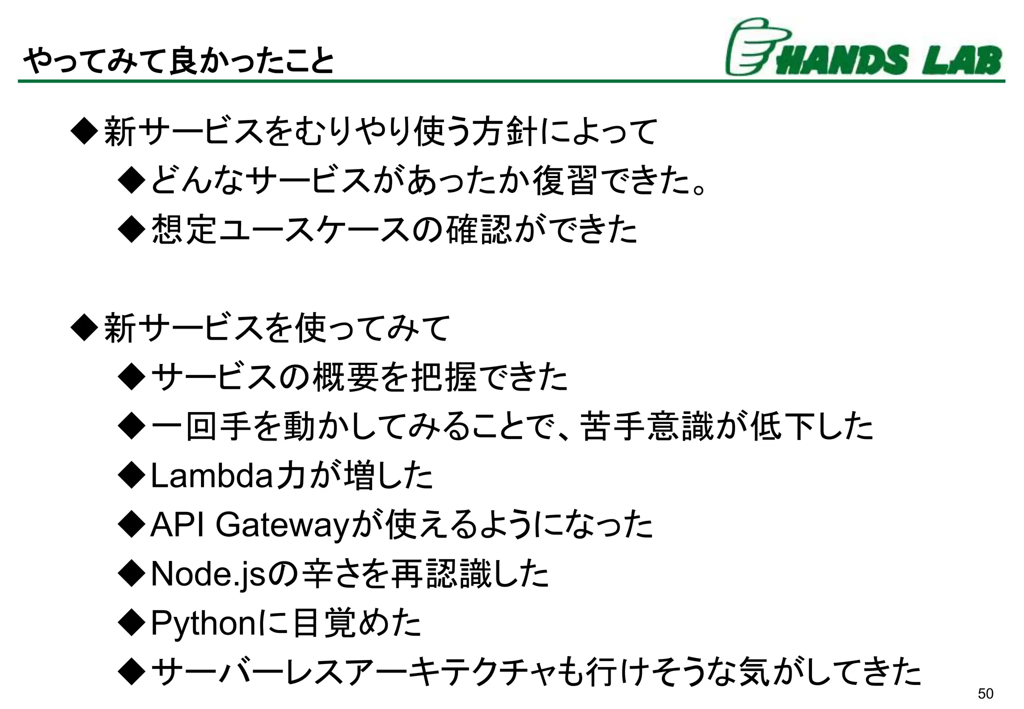 50
やってみて良かったこと
新サービスをむりやり使う方針によって
どんなサービスがあったか復習できた。
想定ユースケースの確認ができた
新サービスを使ってみて
サービスの概要を把握できた
一回手を動かしてみることで、苦手意識が低下した
Lambda力が増した
API Gatewayが使えるようになった
Node.jsの辛さを再認識した
Pythonに目覚めた
サーバーレスアーキテクチャも行けそうな気がしてきた
 