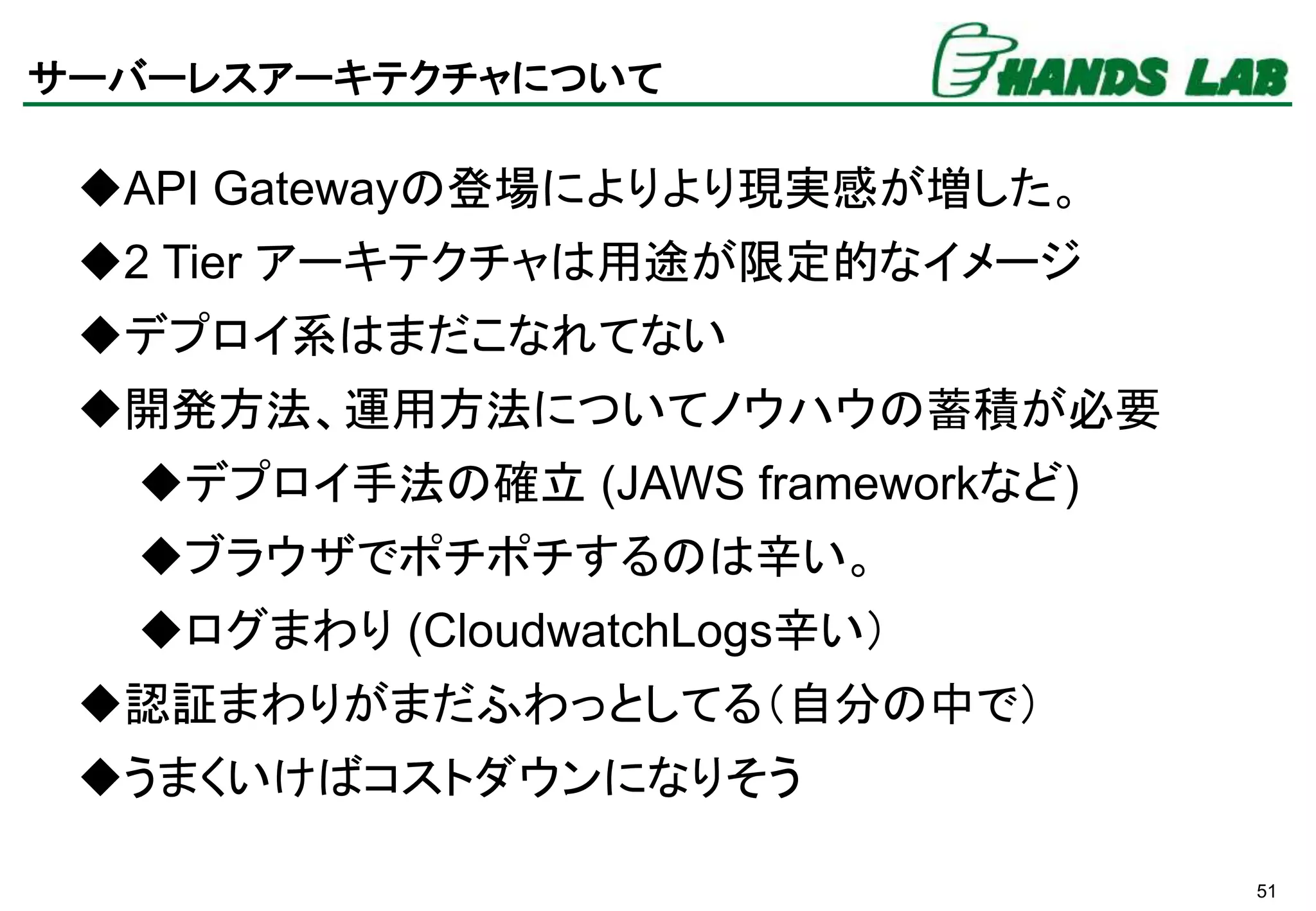 51
サーバーレスアーキテクチャについて
API Gatewayの登場によりより現実感が増した。
2 Tier アーキテクチャは用途が限定的なイメージ
デプロイ系はまだこなれてない
開発方法、運用方法についてノウハウの蓄積が必要
デプロイ手法の確立 (JAWS frameworkなど)
ブラウザでポチポチするのは辛い。
ログまわり (CloudwatchLogs辛い）
認証まわりがまだふわっとしてる（自分の中で）
うまくいけばコストダウンになりそう
 