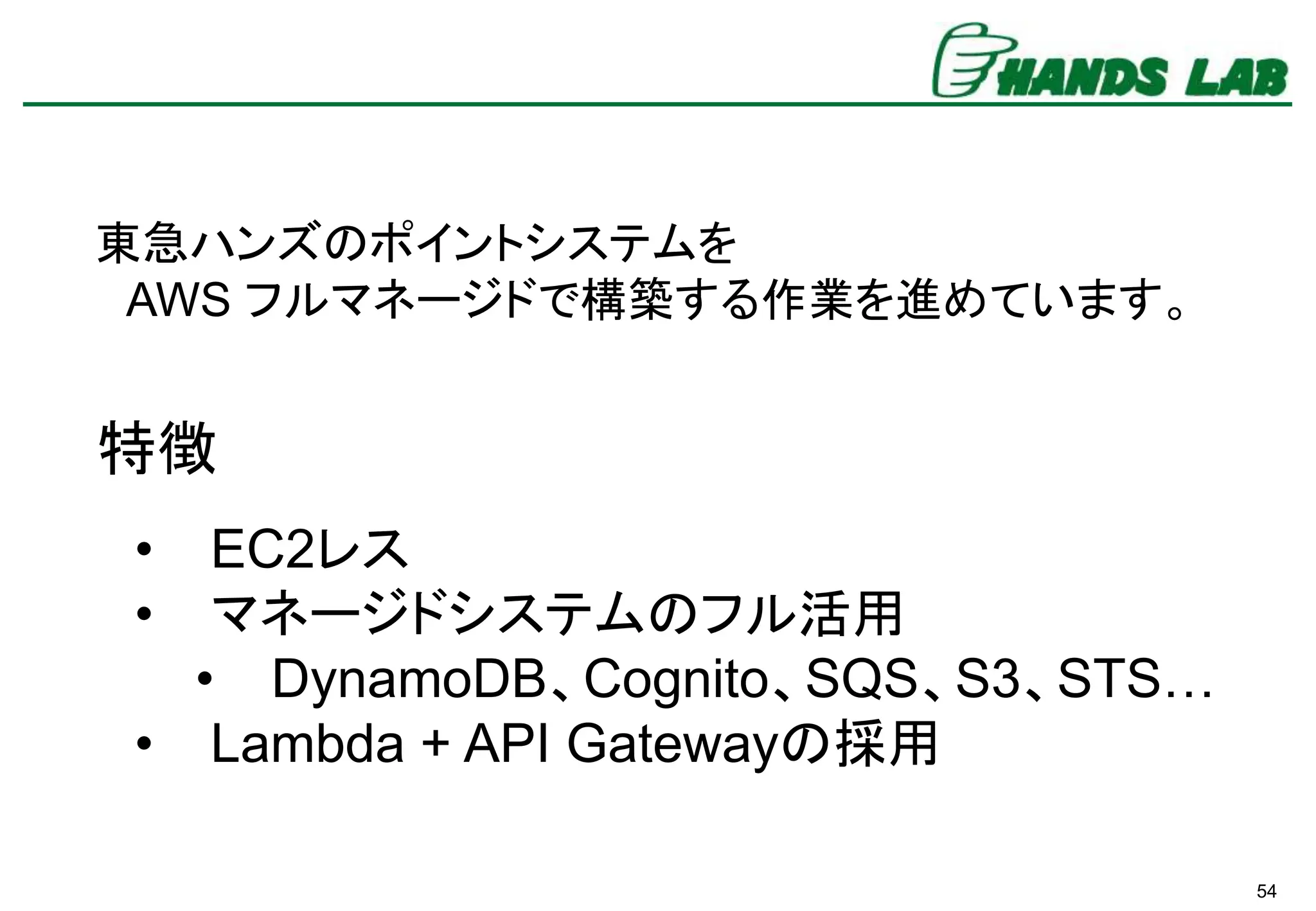54
• EC2レス
• マネージドシステムのフル活用
• DynamoDB、Cognito、SQS、S3、STS…
• Lambda + API Gatewayの採用
東急ハンズのポイントシステムを
AWS フルマネージドで構築する作業を進めています。
特徴
 