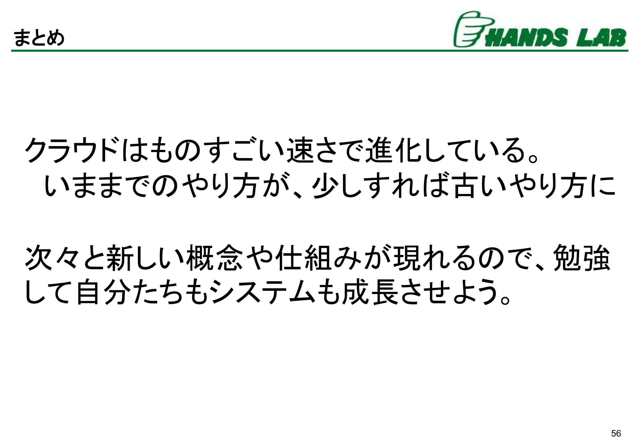 56
まとめ
クラウドはものすごい速さで進化している。
いままでのやり方が、少しすれば古いやり方に
次々と新しい概念や仕組みが現れるので、勉強
して自分たちもシステムも成長させよう。
 