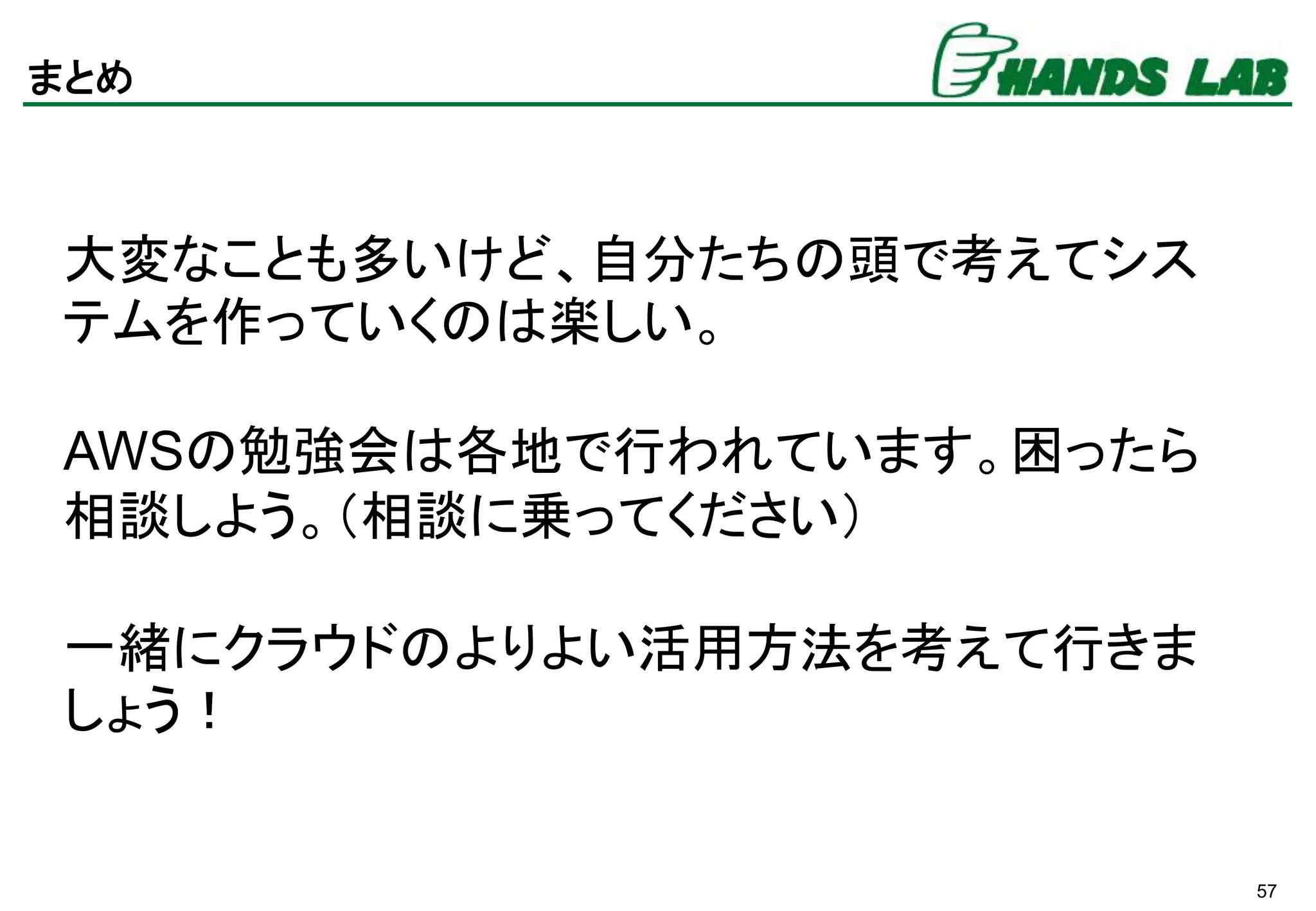 57
まとめ
大変なことも多いけど、自分たちの頭で考えてシス
テムを作っていくのは楽しい。
AWSの勉強会は各地で行われています。困ったら
相談しよう。（相談に乗ってください）
一緒にクラウドのよりよい活用方法を考えて行きま
しょう！
 