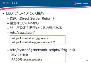 14
TIPS （２）
• LBアプライアンス機能
– DSR（Direct Server Return）
– 設定はコンパネから
– サーバ設定も若干いじる必要がある
– /etc/sysctl.conf
net.ipv4.conf.all.arp_ignore = 1
net.ipv4.conf.al.arp_announce = 2
– /etc/sysconfig/network-scripts/ifcfg-lo:0
net.ipv4.conf.all.arp_ignore = 1
net.ipv4.conf.al.arp_announce = 2
DEVICE=lo:0
IPADDR=xx.xxx.xxx.xxx
 