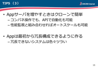 15
TIPS （３）
• Appサーバを増やすときはクローンで簡単
– コンパネ操作でも、APIで自動化も可能
– 性能監視と組み合わせればオートスケールも可能
• Appは最初から冗長構成できるように作る
– 冗長できないシステムは色々ツラい
 