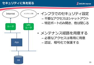 16
セキュリティに気を配る
• インフラでのセキュリティ設定
– 不要なアクセスはシャットアウト
– 特定ポートのみ開き、他は閉じる
• メンテナンス経路を用意する
– 必要なアクセスは専用に用意
– 認証、暗号化で保護するApp
DB
ルータ
Internet
VPC
ルータ
メンテナンス用
 