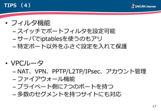17
TIPS （４）
• フィルタ機能
– スイッチでポートフィルタを設定可能
– サーバでiptablesを使うのもアリ
– 特定ポート以外をふさぐ設定を入れて保護
• VPCルータ
– NAT、VPN、PPTP/L2TP/IPsec、アカウント管理
– ファイアウォール機能
– プライベート側に7つのポートを持つ
– 多数のセグメントを持つサイトにも対応
 