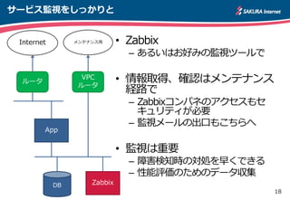 18
サービス監視をしっかりと
• Zabbix
– あるいはお好みの監視ツールで
• 情報取得、確認はメンテナンス
経路で
– Zabbixコンパネのアクセスもセ
キュリティが必要
– 監視メールの出口もこちらへ
• 監視は重要
– 障害検知時の対処を早くできる
– 性能評価のためのデータ収集
App
DB
ルータ
Internet
VPC
ルータ
メンテナンス用
Zabbix
 