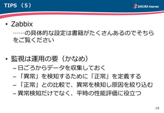 19
TIPS （５）
• Zabbix
……の具体的な設定は書籍がたくさんあるのでそちら
をご覧ください
• 監視は運用の要（かなめ）
– 日ごろからデータを収集しておく
– 「異常」を検知するために「正常」を定義する
– 「正常」との比較で、異常を検知し原因を絞り込む
– 異常検知だけでなく、平時の性能評価に役立つ
 