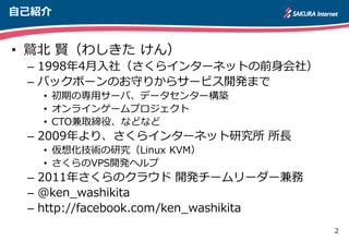 2
自己紹介
• 鷲北 賢（わしきた けん）
– 1998年4月入社（さくらインターネットの前身会社）
– バックボーンのお守りからサービス開発まで
• 初期の専用サーバ、データセンター構築
• オンラインゲームプロジェクト
• CTO兼取締役、などなど
– 2009年より、さくらインターネット研究所 所長
• 仮想化技術の研究（Linux KVM）
• さくらのVPS開発ヘルプ
– 2011年さくらのクラウド 開発チームリーダー兼務
– @ken_washikita
– http://facebook.com/ken_washikita
 
