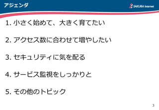 3
アジェンダ
1. 小さく始めて、大きく育てたい
2. アクセス数に合わせて増やしたい
3. セキュリティに気を配る
4. サービス監視をしっかりと
5. その他のトピック
 