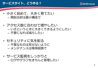 4
サービスサイト、どう作る？
• 小さく始めて、大きく育てたい
– 開始当初は最小構成で
• アクセス数に合わせて増やしたい
– いざというときに大きくできるようにしたい
– 不要になれば減らしたい
• セキュリティに気を配る
– 不要なものは見せないように
– メンテナンスは専用経路で
• サービス監視をしっかりと
– ログやグラフをきちんと管理したい
 