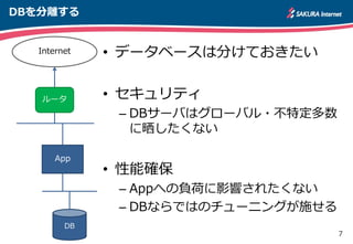 7
DBを分離する
• データベースは分けておきたい
• セキュリティ
– DBサーバはグローバル・不特定多数
に晒したくない
• 性能確保
– Appへの負荷に影響されたくない
– DBならではのチューニングが施せる
App
DB
ルータ
Internet
 