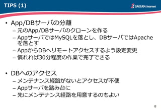 8
TIPS (1)
• App/DBサーバの分離
– 元のApp/DBサーバのクローンを作る
– AppサーバではMySQLを落とし、DBサーバではApache
を落とす
– AppからDBへリモートアクセスするよう設定変更
– 慣れれば30分程度の作業で完了できる
• DBへのアクセス
– メンテナンス経路がないとアクセスが不便
– Appサーバを踏み台に
– 先にメンテナンス経路を用意するのもよい
 