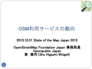 OSM利用サービスの動向
1
2015.10.31 State of the Map Japan 2015
OpenStreetMap Foundation Japan 事務局長
Georepublic Japan
東 修作（Shu Higashi/@higa4)
 