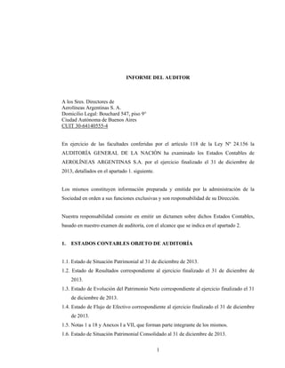 1
INFORME DEL AUDITOR
A los Sres. Directores de
Aerolíneas Argentinas S. A.
Domicilio Legal: Bouchard 547, piso 9°
Ciudad Autónoma de Buenos Aires
CUIT 30-64140555-4
En ejercicio de las facultades conferidas por el artículo 118 de la Ley Nº 24.156 la
AUDITORÍA GENERAL DE LA NACIÓN ha examinado los Estados Contables de
AEROLÍNEAS ARGENTINAS S.A. por el ejercicio finalizado el 31 de diciembre de
2013, detallados en el apartado 1. siguiente.
Los mismos constituyen información preparada y emitida por la administración de la
Sociedad en orden a sus funciones exclusivas y son responsabilidad de su Dirección.
Nuestra responsabilidad consiste en emitir un dictamen sobre dichos Estados Contables,
basado en nuestro examen de auditoría, con el alcance que se indica en el apartado 2.
1. ESTADOS CONTABLES OBJETO DE AUDITORÍA
1.1. Estado de Situación Patrimonial al 31 de diciembre de 2013.
1.2. Estado de Resultados correspondiente al ejercicio finalizado el 31 de diciembre de
2013.
1.3. Estado de Evolución del Patrimonio Neto correspondiente al ejercicio finalizado el 31
de diciembre de 2013.
1.4. Estado de Flujo de Efectivo correspondiente al ejercicio finalizado el 31 de diciembre
de 2013.
1.5. Notas 1 a 18 y Anexos I a VII, que forman parte integrante de los mismos.
1.6. Estado de Situación Patrimonial Consolidado al 31 de diciembre de 2013.
 