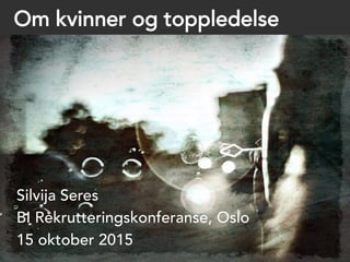 Om kvinner og toppledelse
Silvija Seres
BI Rekrutteringskonferanse, Oslo
15 oktober 2015
 