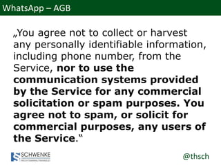 @thsch
WhatsApp – AGB
„You agree not to collect or harvest
any personally identifiable information,
including phone number, from the
Service, nor to use the
communication systems provided
by the Service for any commercial
solicitation or spam purposes. You
agree not to spam, or solicit for
commercial purposes, any users of
the Service.“
 