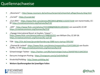 @thsch
Quellennachweise
 „Rossmann“ – http://www.rossmann.de/verbraucherportal/schoenheit-pflege/beauty-blog.html
 „Curved“ - https://curved.de/
 „Euro Bills“ - https://www.flickr.com/photos/89228431@N06/11323573144 von reynermedia, CC-
BY https://creativecommons.org/licenses/by/2.0/
 „Gift“ - https://www.flickr.com/photos/72153088@N08/6510934443 von asenat29, CC-BY
https://creativecommons.org/licenses/by/2.0/
 „Papago International Resort at Hualien, Taiwan“ –
https://www.flickr.com/photos/adforce1/3980202355 von William Cho, CC-BY-SA
https://creativecommons.org/licenses/by-sa/2.0/
 T3N - http://t3n.de/news/gruenderfoerderung-5000-euro-startup-595150/
 „Chained & Locked“- https://www.flickr.com/photos/onepointfour/12472399134 von Dustin
Gaffke, CC-BY https://creativecommons.org/licenses/by/2.0/
 Schweinsteiger Twitter - https://twitter.com/BSchweinsteiger/status/364307661518422016
 Daruums Instagram-Posting - https://instagram.com/p/1oGrfoOKn2/
 Kinokritik/Pottblog - http://www.pottblog.de/
 Weitere Quellenangaben bei jeweiligen Folien
 