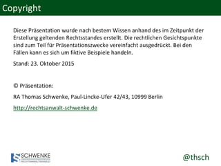 @thsch
Copyright
Diese Präsentation wurde nach bestem Wissen anhand des im Zeitpunkt der
Erstellung geltenden Rechtsstandes erstellt. Die rechtlichen Gesichtspunkte
sind zum Teil für Präsentationszwecke vereinfacht ausgedrückt. Bei den
Fällen kann es sich um fiktive Beispiele handeln.
Stand: 23. Oktober 2015
© Präsentation:
RA Thomas Schwenke, Paul-Lincke-Ufer 42/43, 10999 Berlin
http://rechtsanwalt-schwenke.de
 