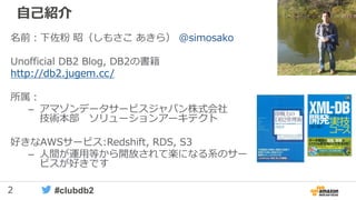 2 #clubdb2
自己紹介
名前：下佐粉 昭（しもさこ あきら） @simosako
Unofficial DB2 Blog, DB2の書籍
http://db2.jugem.cc/
所属：
– アマゾンデータサービスジャパン株式会社
技術本部 ソリューションアーキテクト
好きなAWSサービス:Redshift, RDS, S3
– 人間が運用等から開放されて楽になる系のサー
ビスが好きです
 