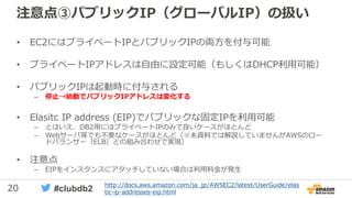 20 #clubdb2
注意点③パブリックIP（グローバルIP）の扱い
• EC2にはプライベートIPとパブリックIPの両方を付与可能
• プライベートIPアドレスは自由に設定可能（もしくはDHCP利用可能）
• パブリックIPは起動時に付与される
– 停止→始動でパブリックIPアドレスは変化する
• Elasitc IP address (EIP)でパブリックな固定IPを利用可能
– とはいえ、DB2用にはプライベートIPのみで良いケースがほとんど
– Webサーバ等でも不要なケースがほとんど（※本資料では解説していませんがAWSのロー
ドバランサー（ELB）との組み合わせで実現）
• 注意点
– EIPをインスタンスにアタッチしていない場合は利用料金が発生
http://docs.aws.amazon.com/ja_jp/AWSEC2/latest/UserGuide/elas
tic-ip-addresses-eip.html
 