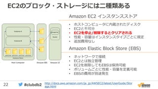22 #clubdb2
EC2のブロック・ストレージには二種類ある
Amazon EC2 インスタンスストア
• ホストコンピュータに内蔵されたディスク
• EC2と不可分
• EC2を停止/削除するとクリアされる
• 性能・容量はインスタンスタイプごとに規定
• 追加費用なし
Amazon Elastic Block Store (EBS)
• ネットワークで接続
• EC2とは独立管理
• EC2を削除してもEBSは保持可能
• ボリュームごとに性能・容量を定義可能
• EBSの費用が別途発生
http://docs.aws.amazon.com/ja_jp/AWSEC2/latest/UserGuide/Stor
age.html
 