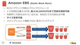 23 #clubdb2
Amazon EBS (Elastic Block Store)
• EC2にマウント可能なブロックストレージ
• 1つのEBSは最大16TB, 最大20,000IOPSまで性能を確保可能
• 内部的に冗長化されているため、RAID1での冗長化は不要
• サイズ変更可能
• スナップショット機能でS3に差分バックアップ
EBS/dev/xvdf
/dev/xvda
EC2
EBS
EBS
S3
2日前 3日前 4日前
S3
2日前 3日前 4日前
スナップショット
スナップショット
 