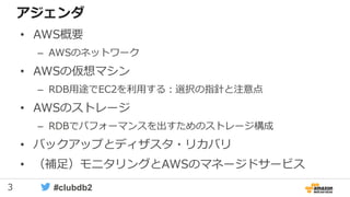 3 #clubdb2
アジェンダ
• AWS概要
– AWSのネットワーク
• AWSの仮想マシン
– RDB用途でEC2を利用する：選択の指針と注意点
• AWSのストレージ
– RDBでパフォーマンスを出すためのストレージ構成
• バックアップとディザスタ・リカバリ
• （補足）モニタリングとAWSのマネージドサービス
 