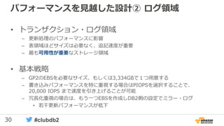 30 #clubdb2
パフォーマンスを見越した設計② ログ領域
• トランザクション・ログ領域
– 更新処理のパフォーマンスに影響
– 表領域ほどサイズは必要なく、追記速度が重要
– 最も可用性が重要なストレージ領域
• 基本戦略
– GP2のEBSを必要なサイズ、もしくは3,334GBで１つ用意する
– 書き込みパフォーマンスを特に重視する場合はPIOPSを選択することで、
20,000 IOPS まで速度を引き上げることが可能
– 冗長化重視の場合は、もう一つEBSを作成しDB2側の設定でミラー・ログ
• 若干更新パフォーマンスが低下
 