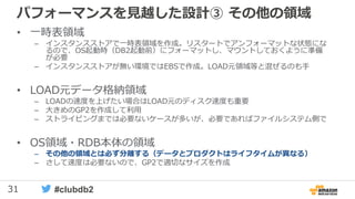 31 #clubdb2
パフォーマンスを見越した設計③ その他の領域
• 一時表領域
– インスタンスストアで一時表領域を作成。リスタートでアンフォーマットな状態にな
るので、OS起動時（DB2起動前）にフォーマットし、マウントしておくように準備
が必要
– インスタンスストアが無い環境ではEBSで作成。LOAD元領域等と混ぜるのも手
• LOAD元データ格納領域
– LOADの速度を上げたい場合はLOAD元のディスク速度も重要
– 大きめのGP2を作成して利用
– ストライピングまでは必要ないケースが多いが、必要であればファイルシステム側で
• OS領域・RDB本体の領域
– その他の領域とは必ず分離する（データとプロダクトはライフタイムが異なる）
– さして速度は必要ないので、GP2で適切なサイズを作成
 