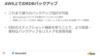 33 #clubdb2
AWS上でのRDBバックアップ
• これまで通りのバックアップ設計が可能
– db2 backupコマンドで任意のディレクトリに保存
– 取得したイメージはS3（後述）へコピーしておくと安心＆安価にデータ維持
• EBSのスナップショット機能を使うことで、より高速・
便利なバックアップ＆リストアを実現可能
 