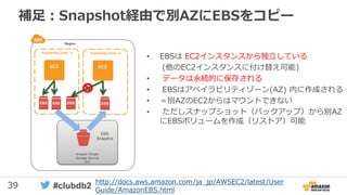 39 #clubdb2
補足：Snapshot経由で別AZにEBSをコピー
• EBSは EC2インスタンスから独立している
(他のEC2インスタンスに付け替え可能)
• データは永続的に保存される
• EBSはアベイラビリティゾーン(AZ) 内に作成される
• ＝別AZのEC2からはマウントできない
• ただしスナップショット（バックアップ）から別AZ
にEBSボリュームを作成（リストア）可能
Region
Availability Zone - a
EBS EBS EBS
Availability Zone - b
EBS EBS
Amazon Simple
Storage Service
(S3)
EBS
Snapshot
EC2 EC2
http://docs.aws.amazon.com/ja_jp/AWSEC2/latest/User
Guide/AmazonEBS.html
 