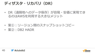 40 #clubdb2
ディザスタ・リカバリ（DR）
• DR（遠隔地へのデータ保存）が容易・安価に実現でき
るのはAWSを利用する大きなメリット
• 案①：リージョン間のスナップショットコピー
• 案②：DB2 HADR
 
