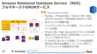 50 #clubdb2
Amazon Relational Database Service （RDS)
フルマネージドのRDBサービス
• 特徴 (http://aws.amazon.com/jp/rds/)
– MySQL / PostgreSQL / Oracle DB / SQL
Server/ Aurora / MariaDB (new!) に対応
– 数クリックで構築可能
– バックアップやパッチの適用、フェイルオー
バーは自動
– Oracle DB / SQL Serverのライセンスを従量
課金モデル or BYOLで利用可能（※エディショ
ンによって制限があります）
– 2つのAZにまたがった同期レプリカを配置可
能(Hot-Standby構成) / リージョン間でス
ナップショット自動転送も可能
詳しくはこちら
http://www.slideshare.net/AmazonWebServicesJapan/aws-blackbelt-2015-rds
 
