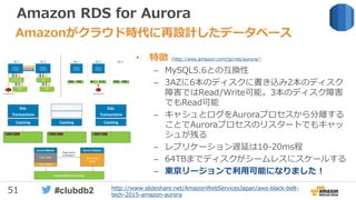 51 #clubdb2
Amazon RDS for Aurora
• 特徴 (http://aws.amazon.com/jp/rds/aurora/)
– MySQL5.6との互換性
– 3AZに6本のディスクに書き込み2本のディスク
障害ではRead/Write可能。3本のディスク障害
でもRead可能
– キャシュとログをAuroraプロセスから分離する
ことでAuroraプロセスのリスタートでもキャッ
シュが残る
– レプリケーション遅延は10-20ms程
– 64TBまでディスクがシームレスにスケールする
– 東京リージョンで利用可能になりました！
Amazonがクラウド時代に再設計したデータベース
http://www.slideshare.net/AmazonWebServicesJapan/aws-black-belt-
tech-2015-amazon-aurora
 