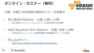 59 #clubdb2
オンライン・セミナー（無料）
火曜・水曜にWeb経由の無料セミナーを実施中
• 初心者向けWebinar : 火曜 12時～13時
– 初心者向けにソリューションカットでAWS活用方法を解説
• AWS Blackbelt Tech Webinar : 水曜 18時～19時
– AWSの各ソリューションの最新情報や詳細機能をディープに解説
• 申し込みサイト
– http://aws.amazon.com/jp/about-aws/events/
 