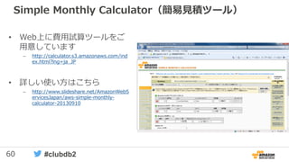 60 #clubdb2
Simple Monthly Calculator（簡易見積ツール）
• Web上に費用試算ツールをご
用意しています
– http://calculator.s3.amazonaws.com/ind
ex.html?lng=ja_JP
• 詳しい使い方はこちら
– http://www.slideshare.net/AmazonWebS
ervicesJapan/aws-simple-monthly-
calculator-20130910
 