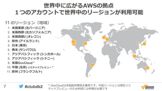 7 #clubdb2
世界中に広がるAWSの拠点
１つのアカウントで世界中のリージョンが利用可能
11 のリージョン（地域）
1. 米国東部 (北バージニア)
2. 米国西部 (北カリフォルニア)
3. 米国西部2 (オレゴン)
4. 欧州 (アイルランド)
5. 日本 (東京)
6. 南米 (サンパウロ)
7. アジアパシフィック (シンガポール)
8. アジアパシフィック (シドニー)
9. 米国GovCloud *
10. 中国 (北京) リミテッドプレビュー *
11. 欧州 (フランクフルト)
* GovCloudは米国政府関係企業用です。中国リージョンは現在リミ
テッドプレビューのため利用には申請が必要です
 