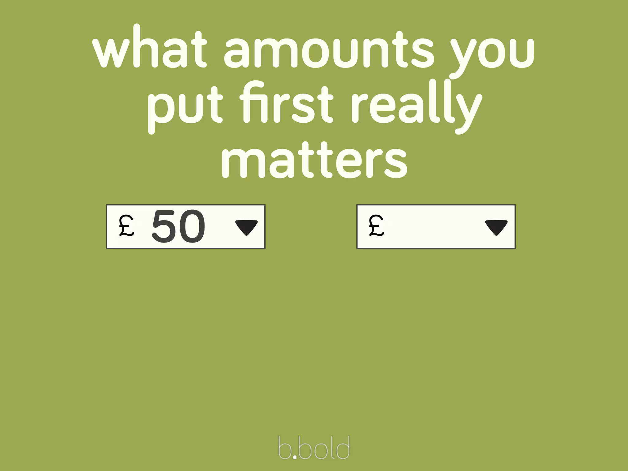 £
what amounts you
put ﬁrst really
matters
50 ▾ £ ▾
 