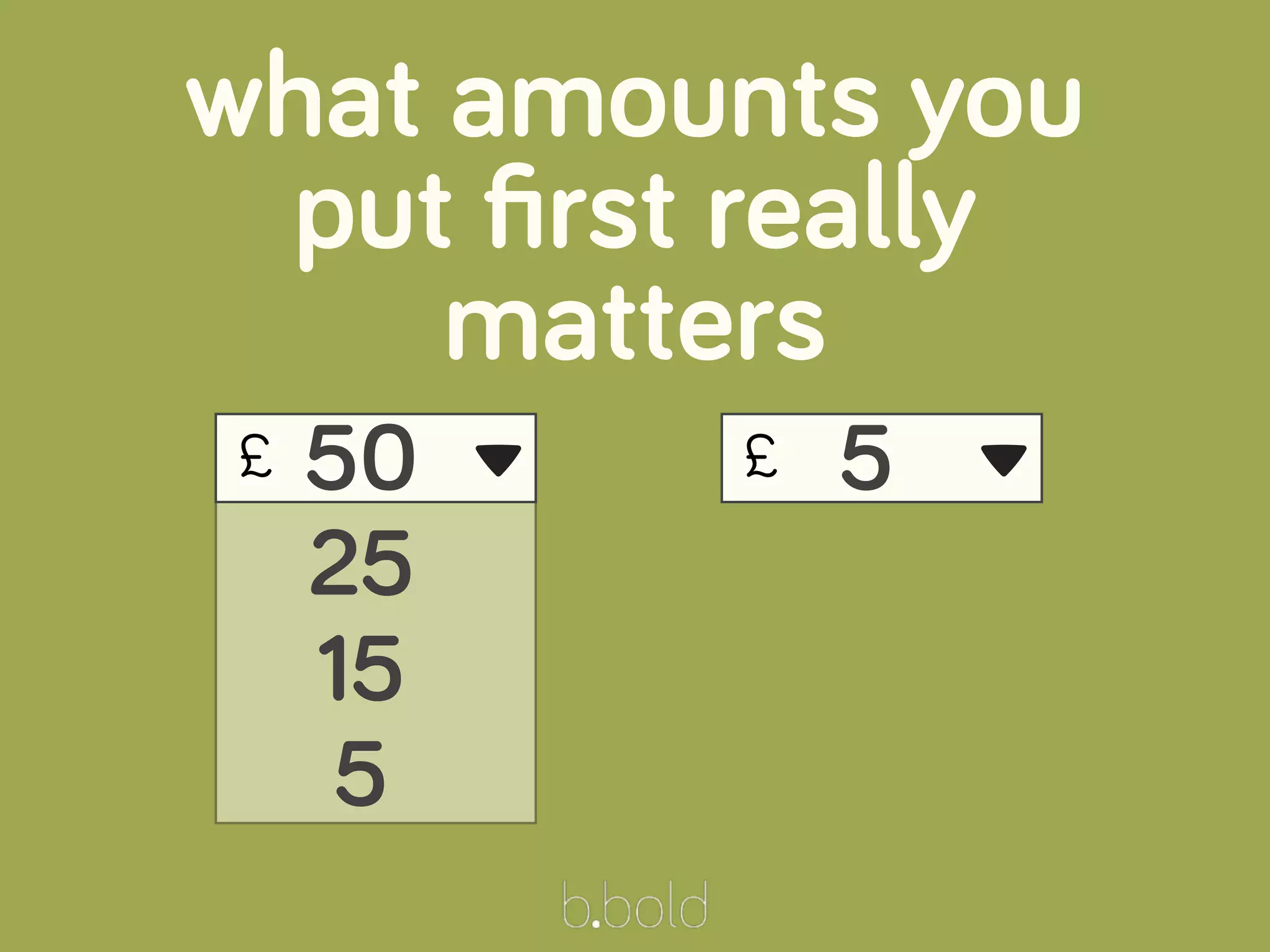 £
what amounts you
put ﬁrst really
matters
50
25
15
5
▾ £ 5 ▾
 