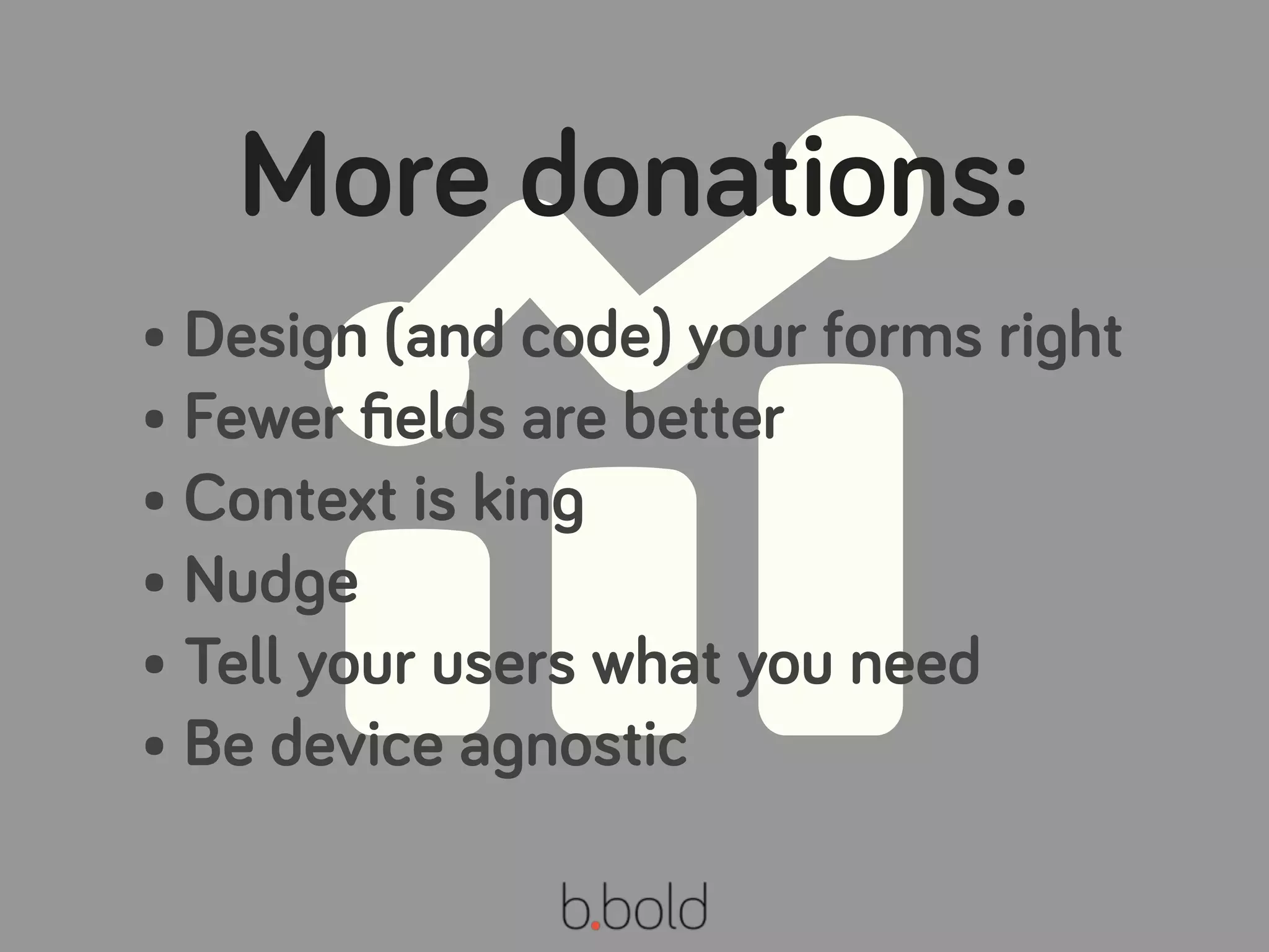 More donations:
• Design (and code) your forms right
• Fewer ﬁelds are better
• Context is king
• Nudge
• Tell your users what you need
• Be device agnostic
 