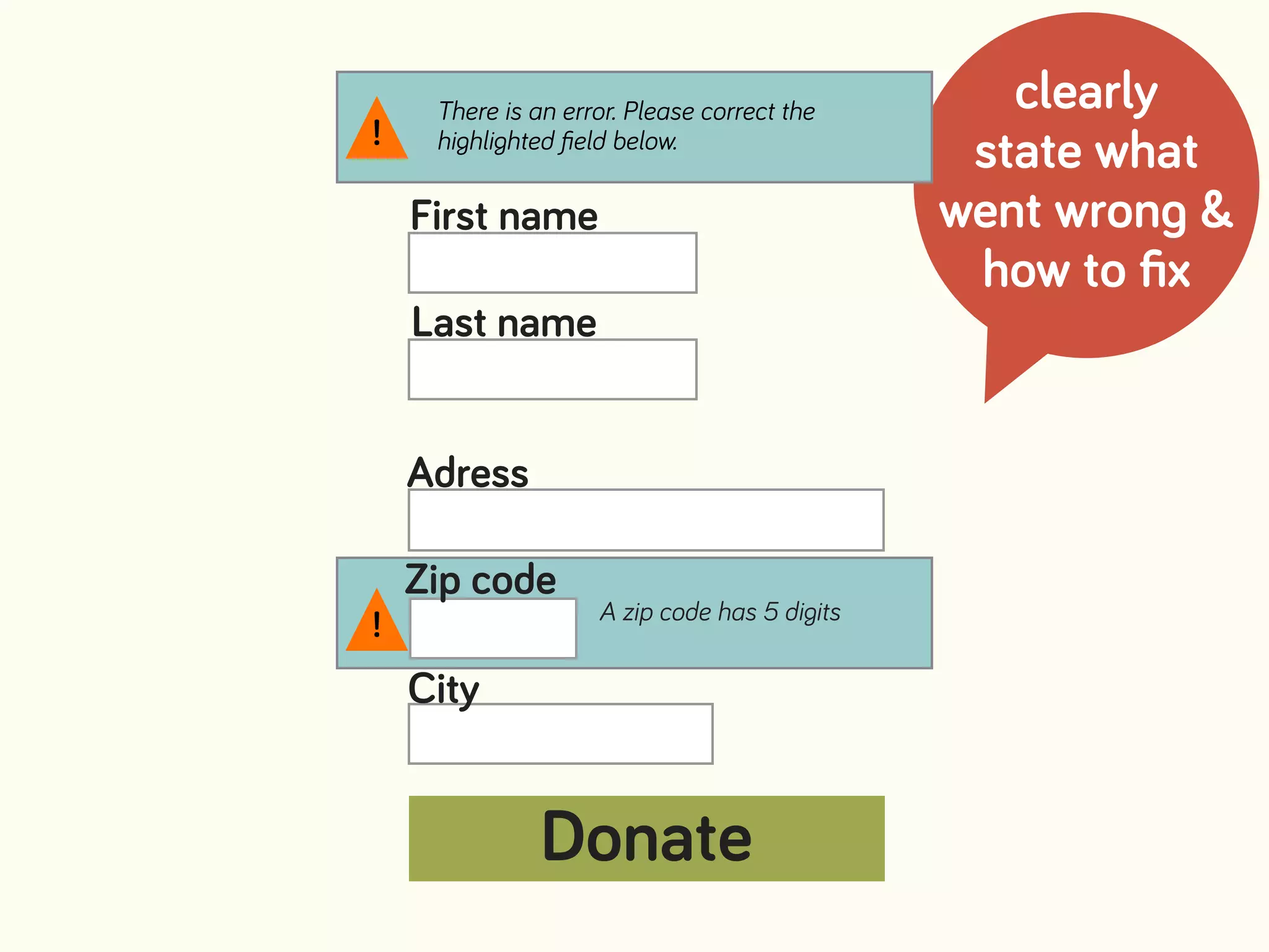 clearly
state what
went wrong &
how to ﬁx
A zip code has 5 digits
First name
Last name
Adress
Zip code
There is an error. Please correct the
highlighted ﬁeld below.!
!
City
Donate
 