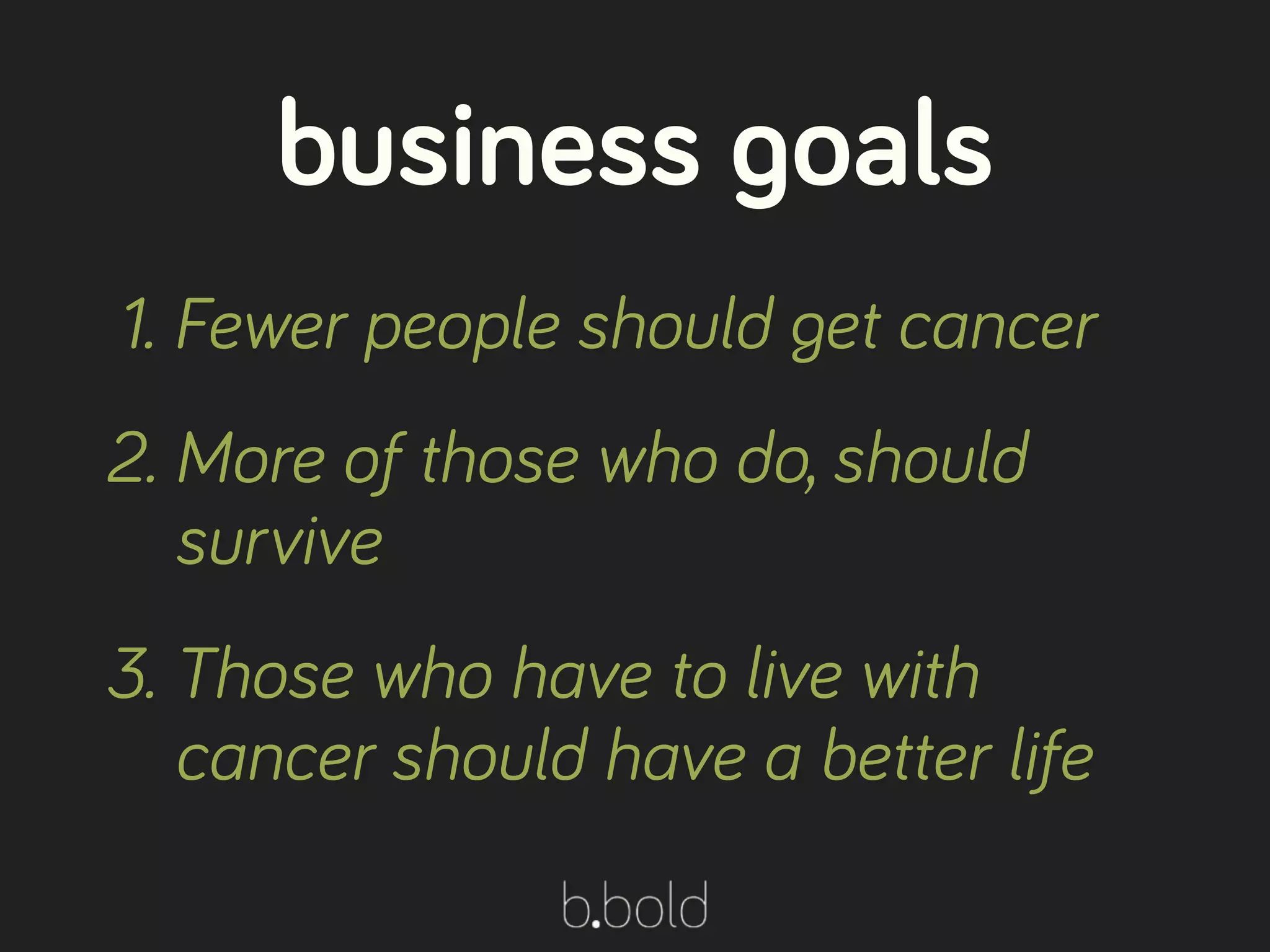 1. Fewer people should get cancer
2. More of those who do, should
survive
3. Those who have to live with
cancer should have a better life
business goals
 