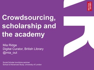 Crowdsourcing,
scholarship and
the academy
Mia Ridge
Digital Curator, British Library
@mia_out
Social Scholar lunchtime seminar
School of Advanced Study, University of London
 