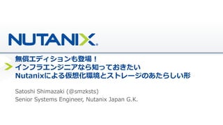 無償エディションも登場！
インフラエンジニアなら知っておきたい
Nutanixによる仮想化環境とストレージのあたらしい形
Satoshi Shimazaki (@smzksts)
Senior Systems Engineer, Nutanix Japan G.K.
 